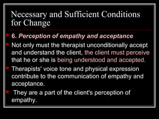 Necessary and Sufficient Conditions
for Change
 6. Perception of empathy and acceptance
 Not only must the therapist unconditionally accept
and understand the client, the client must perceive
that he or she is being understood and accepted.
 Therapists' voice tone and physical expression
contribute to the communication of empathy and
acceptance.
 They are a part of the client's perception of
empathy.
 
