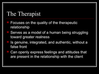The Therapist
 Focuses on the quality of the therapeutic
relationship
 Serves as a model of a human being struggling
toward greater realness
 Is genuine, integrated, and authentic, without a
false front
 Can openly express feelings and attitudes that
are present in the relationship with the client
 