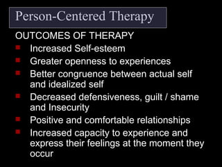 Person-Centered Therapy
OUTCOMES OF THERAPY
 Increased Self-esteem
 Greater openness to experiences
 Better congruence between actual self
and idealized self
 Decreased defensiveness, guilt / shame
and Insecurity
 Positive and comfortable relationships
 Increased capacity to experience and
express their feelings at the moment they
occur
 