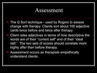Assessment
 The Q Sort technique - used by Rogers to assess
change with therapy. Clients sort about 100 adjective
cards twice before and twice after therapy.
 Client rates adjectives in terms of how descriptive the
words are of their “current self” and of their “ideal
self.” The two sets of scores should correlate more
highly after than before therapy.
 Assessment occurs as therapists empathically
understand clients.
 