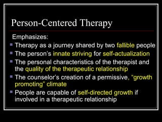 Person-Centered Therapy
Emphasizes:
 Therapy as a journey shared by two fallible people
 The person’s innate striving for self-actualization
 The personal characteristics of the therapist and
the quality of the therapeutic relationship
 The counselor’s creation of a permissive, “growth
promoting” climate
 People are capable of self-directed growth if
involved in a therapeutic relationship
 