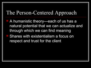 The Person-Centered Approach
 A humanistic theory—each of us has a
natural potential that we can actualize and
through which we can find meaning
 Shares with existentialism a focus on
respect and trust for the client
 