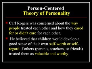 Person-Centered
Theory of Personality
 Carl Rogers was concerned about the way
people treated each other and how they cared
for or didn't care for each other.
 He believed that children would develop a
good sense of their own self-worth or self-
regard if others (parents, teachers, or friends)
treated them as valuable and worthy.
 