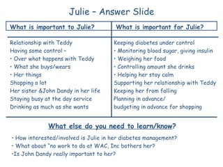 Julie – Answer Slide
What is important to Julie?                         What is important for Julie?

Relationship with Teddy                           Keeping diabetes under control
Having some control –                             • Monitoring blood sugar, giving insulin
• Over what happens with Teddy                    • Weighing her food
• What she buys/wears                             • Controlling amount she drinks
• Her things                                      • Helping her stay calm
Shopping a lot                                    Supporting her relationship with Teddy
Her sister &John Dandy in her life                Keeping her from falling
Staying busy at the day service                   Planning in advance/
Drinking as much as she wants                     budgeting in advance for shopping


              What else do you need to learn/know?
• How interested/involved is Julie in her diabetes management?
• What about “no work to do at WAC, Inc bothers her?
•Is John Dandy really important to her?
                 © The Learning Community for Person Centered Practices, Inc. 2008
 