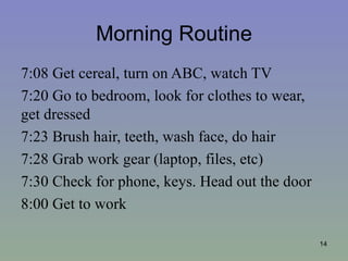 Morning Routine
7:08 Get cereal, turn on ABC, watch TV
7:20 Go to bedroom, look for clothes to wear,
get dressed
7:23 Brush hair, teeth, wash face, do hair
7:28 Grab work gear (laptop, files, etc)
7:30 Check for phone, keys. Head out the door
8:00 Get to work

                                                14
 