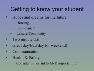 Getting to know your student
•       Hopes and dreams for the future
    –     Housing
    –     Employment
    –     Leisure/Community
•       Two minute drill
•       Great day/Bad day (or weekend)
•       Communication
•       Health & Safety
          Consider Important to AND important for
 