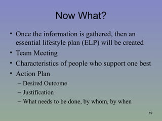 Now What?
• Once the information is gathered, then an
  essential lifestyle plan (ELP) will be created
• Team Meeting
• Characteristics of people who support one best
• Action Plan
  – Desired Outcome
  – Justification
  – What needs to be done, by whom, by when
                                               19
 