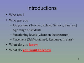 Introductions
• Who am I
• Who are you
  –   Job position (Teacher, Related Service, Para, etc)
  –   Age range of students
  –   Functioning levels (where on the spectrum)
  –   Placement (Self-contained, Resource, In class)
• What do you know
• What do you want to know

                                                           2
 