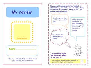 You can put information in this booklet in
                                            whatever way you want, you can write, draw,
                                            use photos or pictures - its up to you ! You

    My review                               can tell everyone about ……



                                               the things you like
                                               and things you don’t            things that are
                                               like….                          important to
                                                                               you, things you
                                                                               want to stay the
                                                                               same and those
                                                                               you want to
                                                                               change.

                                              your hopes and
                                              dreams for the
            (Your picture here)               future




 Name …………………………………

 ………………………………………………                          Use the blank pages
                                             and add extra pages
                                             if you need to.
This is a booklet to help you think about
      your life and plan your review.         You may want to take copies of the pages to   2
                                              stick on the charts at the meeting
 