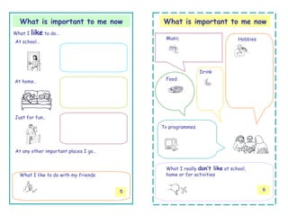 What is important to me now             What is important to me now
What I   like to do…
                                           Music                          Hobbies
At school…




                                                          Drink
                                           Food
At home…




Just for fun..

                                          Tv programmes




At any other important places I go…


                                           What I really don’t like at school,
  What I like to do with my friends        home or for activities


                                      5                                             6
 
