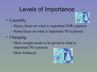 Levels of Importance
• Currently
  – Heavy focus on what is important FOR a person
  – Some focus on what is important TO a person
• Changing
  – More weight needs to be given to what is
    important TO a person
  – More balanced
 