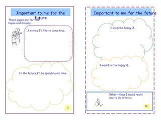 Important to me for the                         Important to me for the future
                    future
These pages are for your
hopes and dreams
                                                               I would be happy if…
             3 wishes I’d like to come true..




                                                       I would not be happy if..


       In the future,I’ll be spending my time…




                                                              Other things I would really
                                                              love to do or have..


                                                                                            12
                                                11
 