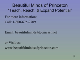 Beautiful Minds of Princeton
  “Teach, Reach, & Expand Potential”
For more information:
Call: 1-800-675-2709

Email: beautifulminds@comcast.net

or Visit us:
www.beautifulmindsofprinceton.com

                                       36
 