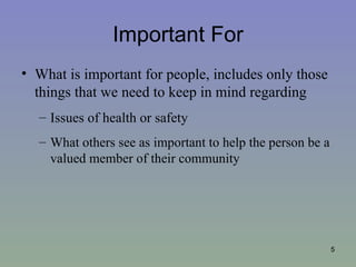 Important For
• What is important for people, includes only those
  things that we need to keep in mind regarding
  – Issues of health or safety
  – What others see as important to help the person be a
    valued member of their community




                                                           5
 