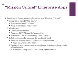 +
“Mission Critical” Enterprise Apps
 Traditional Enterprise Applications are “Mission Critical”
 Designed to be sold “Top Down”
 Sold to the CIO or VP, Sales
 Adoption model is “by decree”
 Web based
 Centralized data store
 Assumes 24/7 “Always On” connectivity
 Prioritizes “Global Consistency” over “Local”
 Collaboration model assumes the ideal individual
 Assumes Non-zero sum competition amongst users
 “One for all and all for one”
 Designed with a view towards compliance to a single global model
of productivity
 Promotes “Group Think” over “Getting shit done™”
 
