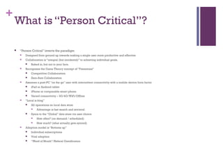 +
What is “Person Critical”?
 “Person Critical” inverts the paradigm
 Designed from ground up towards making a single user more productive and effective
 Collaboration is “integral (but incidental)” to achieving individual goals.
 Baked in, but not in your face.
 Recognizes the Game Theory concept of “Frenemies”
 Competitive Collaborators
 Zero-Sum Collaboration
 Assumes a post-PC “on the go” user with intermittent connectivity with a mobile device form factor
 iPad or Android tablet
 iPhone or comparable smart phone
 Varied connectivity – 3G/4G/WiFi/Offline
 “Local is king”
 All operations on local data store
 Advantage is fast search and retrieval
 Syncs to the “Global” data store via user choice
 How often? (on demand / scheduled)
 How much? (what actually gets synced)
 Adoption model is “Bottoms up”
 Individual subscriptions
 Viral adoption
 “Word of Mouth”/Referal Gamification
 