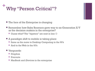 +
Why “Person Critical”?
 The face of the Enterprise is changing
 Remember how Baby Boomers gave way to ex-Generation X/Y
as the decision makers in the enterprise?
 Guess what? The “hipsters” are next in line 
 A paradigm shift to mobile is taking place
 Same as the move to Desktop Computing in the 90’s
 And to the Web in the 00’s
 Vanguards:
 Dropbox
 Evernote
 MacBook and iDevices in the enterprise
 