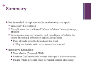 +
Summary
 Not intended to replace traditional enterprise apps
 Some can’t be replaced
 Compliments the traditional “Mission Critical” enterprise app
offering
 Leverages emerging behavior and paradigms to bolster the
flanks of existing enterprise application players
 If we already have the brand and the trust
 Why not build a solid moat around our castle?
 Indicative Examples:
 Task Master (Personal CRM)
 EverBox  (Contextual Content Manager / Binder reborn)
 Pinger (Multi-protocol Multi-network Seesmic like client)
 