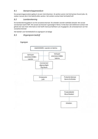 8.1 Aanwervingsprocedure
De aanwervingsprocedure gebeurt via een interimkantoor. Ze werken samen met het kantoor Accent jobs. Zij
zoeken mensen die in het bedrijf willen werken. Het verdere contact doet het bedrijf zelf.
8.2 Loonberekening
De loonberekening gebeurt via het sociaalsecretariaat. De arbeiders worden wekelijks betaald. Het sociaal
secretariaat noemt HDP. Het sociaal secretariaat is gevestigd in Ronse. Ik heb daar ook telefonisch contact met
gehad voor wat meer informatie en die heeft mevrouw Kathleen Luts mij gegeven, de contactpersoon van het
sociaalsecretariaat
Het bedrijf is een familiebedrijf zie organigram zie bijlage
8.3 Organigram bedrijf
 