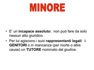 •  E’ un incapace assoluto: non può fare da solo
nessun atto giuridico.
•  Per lui agiscono i suoi rappresentanti legali: i
GENITORI o in mancanza (per morte o altre
cause) un TUTORE nominato dal giudice.

 