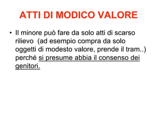 ATTI DI MODICO VALORE
•  Il minore può fare da solo atti di scarso
rilievo (ad esempio compra da solo
oggetti di modesto valore, prende il tram..)
perché si presume abbia il consenso dei
genitori.

 
