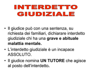 •  Il giudice può con una sentenza, su
richiesta dei familiari, dichiarare interdetto
giudiziale chi ha una grave e abituale
malattia mentale.
•  L’interdetto giudiziale è un incapace
ASSOLUTO.
•  Il giudice nomina UN TUTORE che agisce
al posto dell’interdetto.

 