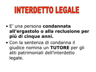 •  E’ una persona condannata
all’ergastolo o alla reclusione per
più di cinque anni.
•  Con la sentenza di condanna il
giudice nomina un TUTORE per gli
atti patrimoniali dell’interdetto
legale.

 
