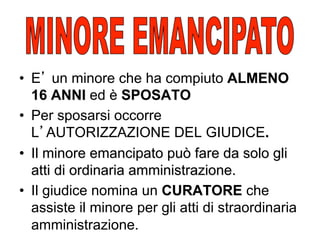 •  E un minore che ha compiuto ALMENO
16 ANNI ed è SPOSATO
•  Per sposarsi occorre
L AUTORIZZAZIONE DEL GIUDICE.
•  Il minore emancipato può fare da solo gli
atti di ordinaria amministrazione.
•  Il giudice nomina un CURATORE che
assiste il minore per gli atti di straordinaria
amministrazione.

 