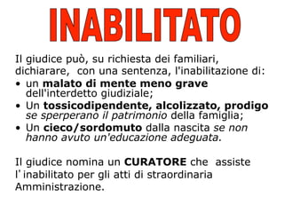 Il giudice può, su richiesta dei familiari,
dichiarare, con una sentenza, l'inabilitazione di:
•  un malato di mente meno grave
dell'interdetto giudiziale;
•  Un tossicodipendente, alcolizzato, prodigo
se sperperano il patrimonio della famiglia;
•  Un cieco/sordomuto dalla nascita se non
hanno avuto un'educazione adeguata.
Il giudice nomina un CURATORE che assiste
l inabilitato per gli atti di straordinaria
Amministrazione.

 