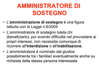 AMMINISTRATORE DI
SOSTEGNO
•  L’amministrazione di sostegno è una figura
istituita con la Legge n.6/2004
•  L’amministratore di sostegno tutela chi
(beneficiario), pur avendo difficoltà nel provvedere ai
propri interessi, non necessita comunque di
ricorrere all'interdizione o all'inabilitazione.
•  L’amministratore è nominato dal giudice
possibilmente tra i familiari eventualmente anche su
richiesta della stessa persona interessata.

 