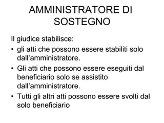 AMMINISTRATORE DI
SOSTEGNO
Il giudice stabilisce:
•  gli atti che possono essere stabiliti solo
dall’amministratore.
•  Gli atti che possono essere eseguiti dal
beneficiario solo se assistito
dall’amministratore.
•  Tutti gli altri atti possono essere svolti dal
solo beneficiario

 