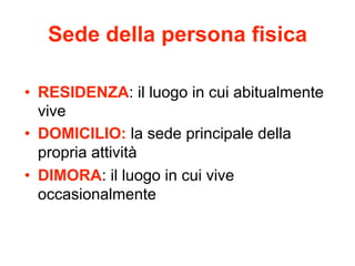 Sede della persona fisica
•  RESIDENZA: il luogo in cui abitualmente
vive
•  DOMICILIO: la sede principale della
propria attività
•  DIMORA: il luogo in cui vive
occasionalmente

 