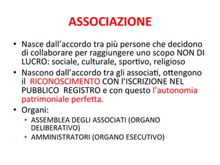 ASSOCIAZIONE	
  
•  Nasce	
  dall’accordo	
  tra	
  più	
  persone	
  che	
  decidono	
  
di	
  collaborare	
  per	
  raggiungere	
  uno	
  scopo	
  NON	
  DI	
  
LUCRO:	
  sociale,	
  culturale,	
  sporFvo,	
  religioso	
  
•  Nascono	
  dall’accordo	
  tra	
  gli	
  associaF,	
  oAengono	
  
il	
  	
  RICONOSCIMENTO	
  CON	
  l’ISCRIZIONE	
  NEL	
  
PUBBLICO	
  	
  REGISTRO	
  e	
  con	
  questo	
  l’autonomia	
  
patrimoniale	
  perfeAa.	
  
•  Organi:	
  
•  ASSEMBLEA	
  DEGLI	
  ASSOCIATI	
  (ORGANO	
  
DELIBERATIVO)	
  
•  AMMINISTRATORI	
  (ORGANO	
  ESECUTIVO)	
  

 