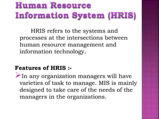 HRIS refers to the systems and
processes at the intersections between
human resource management and
information technology.
Features of HRIS :-
In any organization managers will have
varieties of task to manage. MIS is mainly
designed to take care of the needs of the
managers in the organizations.
 
