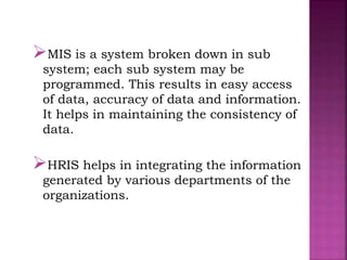 MIS is a system broken down in sub
system; each sub system may be
programmed. This results in easy access
of data, accuracy of data and information.
It helps in maintaining the consistency of
data.
HRIS helps in integrating the information
generated by various departments of the
organizations.
 