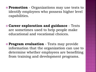  Promotion - Organizations may use tests to
identify employees who possess higher level
capabilities.
 Career exploration and guidance - Tests
are sometimes used to help people make
educational and vocational choices.
 Program evaluation - Tests may provide
information that the organization can use to
determine whether employees are benefiting
from training and development programs.
 