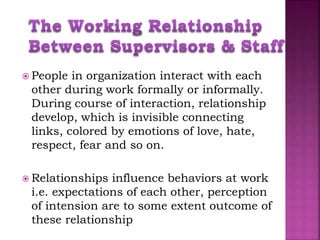 People in organization interact with each
other during work formally or informally.
During course of interaction, relationship
develop, which is invisible connecting
links, colored by emotions of love, hate,
respect, fear and so on.
 Relationships influence behaviors at work
i.e. expectations of each other, perception
of intension are to some extent outcome of
these relationship
 
