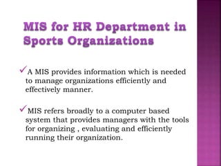 A MIS provides information which is needed
to manage organizations efficiently and
effectively manner.
MIS refers broadly to a computer based
system that provides managers with the tools
for organizing , evaluating and efficiently
running their organization.
 