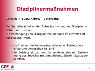 Disziplinarmaßnahmen Geregelt in  § 102 ArbVG  –  Vetorecht . Der Betriebsrat hat an der Aufrechterhaltung der Disziplin im  Betrieb mitzuwirken. Die Verhängung von Disziplinarmaßnahmen im Einzelfall ist nur zulässig, wenn sie in einem Kollektivvertrag oder einer Betriebsver-einbarung vorgesehen ist  und der Betriebsrat zustimmt (es sei denn, eine mit Zustim-mung des Betriebsrates eingerichtete Stelle hätte zuge-stimmt). 