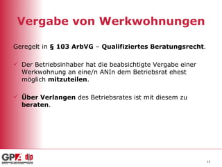 Vergabe von Werkwohnungen Geregelt in  § 103 ArbVG  –  Qualifiziertes Beratungsrecht . Der Betriebsinhaber hat die beabsichtigte Vergabe einer Werkwohnung an eine/n ANIn dem Betriebsrat ehest möglich  mitzuteilen . Über Verlangen  des Betriebsrates ist mit diesem zu  beraten . 