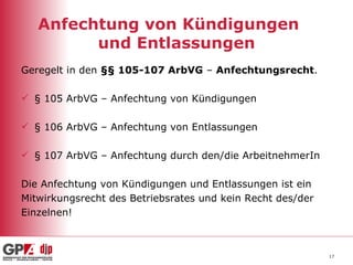 Anfechtung von Kündigungen  und Entlassungen Geregelt in den  §§ 105-107 ArbVG  –  Anfechtungsrecht . § 105 ArbVG – Anfechtung von Kündigungen § 106 ArbVG – Anfechtung von Entlassungen § 107 ArbVG – Anfechtung durch den/die ArbeitnehmerIn Die Anfechtung von Kündigungen und Entlassungen ist ein  Mitwirkungsrecht des Betriebsrates und kein Recht des/der Einzelnen!  