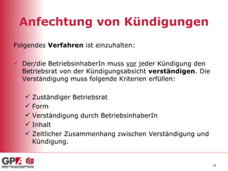 Anfechtung von Kündigungen Folgendes  Verfahren  ist einzuhalten: Der/die BetriebsinhaberIn muss  vor  jeder Kündigung den Betriebsrat von der Kündigungsabsicht  verständigen . Die Verständigung muss folgende Kriterien erfüllen: Zuständiger Betriebsrat Form Verständigung durch BetriebsinhaberIn Inhalt Zeitlicher Zusammenhang zwischen Verständigung und Kündigung.  