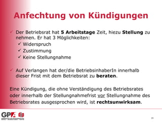 Anfechtung von Kündigungen Der Betriebsrat hat  5 Arbeitstage  Zeit, hiezu  Stellung  zu nehmen. Er hat 3 Möglichkeiten: Widerspruch Zustimmung Keine Stellungnahme Auf Verlangen hat der/die BetriebsinhaberIn innerhalb  dieser Frist mit dem Betriebsrat zu  beraten . Eine Kündigung, die ohne Verständigung des Betriebsrates  oder innerhalb der Stellungnahmefrist  vor  Stellungnahme des  Betriebsrates ausgesprochen wird, ist  rechtsunwirksam .  