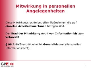 Mitwirkung in personellen Angelegenheiten Diese Mitwirkungsrechte betreffen Maßnahmen, die  auf  einzelne ArbeitnehmerInnen  bezogen sind. Der  Grad der Mitwirkung  reicht  von Information bis zum  Vetorecht . § 98 ArbVG  enthält eine Art  Generalklausel  (Personelles Informationsrecht). 