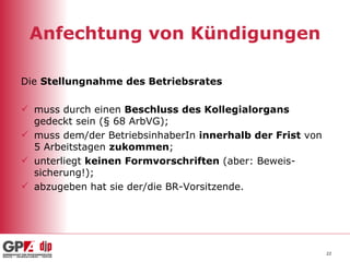 Anfechtung von Kündigungen Die  Stellungnahme des Betriebsrates   muss durch einen  Beschluss des Kollegialorgans  gedeckt sein (§ 68 ArbVG); muss dem/der BetriebsinhaberIn  innerhalb der Frist  von 5 Arbeitstagen  zukommen ; unterliegt  keinen Formvorschriften  (aber: Beweis-sicherung!); abzugeben hat sie der/die BR-Vorsitzende. 