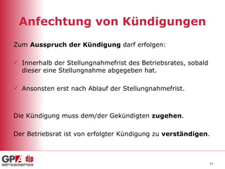 Anfechtung von Kündigungen Zum  Ausspruch der Kündigung  darf erfolgen: Innerhalb der Stellungnahmefrist des Betriebsrates, sobald dieser eine Stellungnahme abgegeben hat. Ansonsten erst nach Ablauf der Stellungnahmefrist. Die Kündigung muss dem/der Gekündigten  zugehen . Der Betriebsrat ist von erfolgter Kündigung zu  verständigen . 
