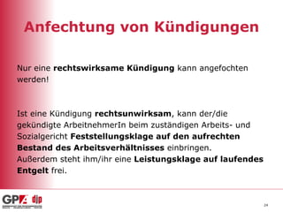 Anfechtung von Kündigungen Nur eine  rechtswirksame Kündigung  kann angefochten  werden! Ist eine Kündigung  rechtsunwirksam , kann der/die  gekündigte ArbeitnehmerIn beim zuständigen Arbeits- und  Sozialgericht  Feststellungsklage auf den aufrechten  Bestand des Arbeitsverhältnisses  einbringen. Außerdem steht ihm/ihr eine  Leistungsklage auf laufendes Entgelt  frei. 