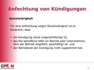 Anfechtung von Kündigungen Sozialwidrigkeit Für eine Anfechtung wegen Sozialwidrigkeit ist er- forderlich, dass die Kündigung sozial ungerechtfertigt ist, der/die betroffene ANIn im Betrieb oder Unternehmen, dem der Betrieb angehört, beschäftigt ist  und der Betriebsrat der Kündigung nicht zugestimmt hat. 