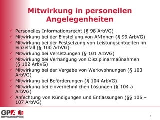 Mitwirkung in personellen Angelegenheiten Personelles Informationsrecht (§ 98 ArbVG) Mitwirkung bei der Einstellung von ANInnen (§ 99 ArbVG) Mitwirkung bei der Festsetzung von Leistungsentgelten im Einzelfall (§ 100 ArbVG) Mitwirkung bei Versetzungen (§ 101 ArbVG) Mitwirkung bei Verhängung von Disziplinarmaßnahmen  (§ 102 ArbVG) Mitwirkung bei der Vergabe von Werkwohnungen (§ 103 ArbVG) Mitwirkung bei Beförderungen (§ 104 ArbVG) Mitwirkung bei einvernehmlichen Lösungen (§ 104 a ArbVG) Anfechtung von Kündigungen und Entlassungen (§§ 105 – 107 ArbVG) 