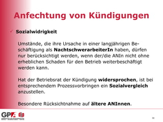 Anfechtung von Kündigungen Sozialwidrigkeit Umstände, die ihre Ursache in einer langjährigen Be- schäftigung als  NachtschwerarbeiterIn  haben, dürfen  nur berücksichtigt werden, wenn der/die ANIn nicht ohne  erheblichen Schaden für den Betrieb weiterbeschäftigt werden kann. Hat der Betriebsrat der Kündigung  widersprochen , ist bei  entsprechendem Prozessvorbringen ein  Sozialvergleich   anzustellen. Besondere Rücksichtnahme auf  ältere ANInnen . 